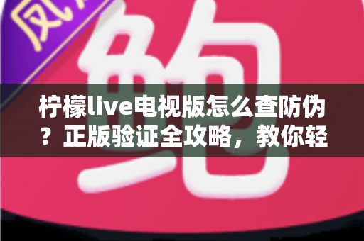 柠檬live电视版怎么查防伪？正版验证全攻略，教你轻松辨别真假，远离盗版陷阱