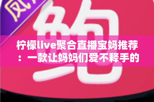 柠檬live聚合直播宝妈推荐：一款让妈妈们爱不释手的聚合直播平台