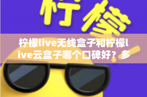 柠檬live无线盒子和柠檬live云盒子哪个口碑好？多维度深度对比与选购全指南