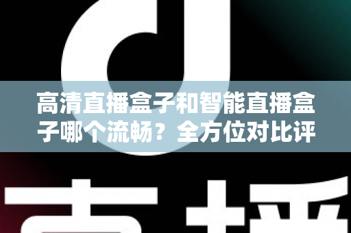高清直播盒子和智能直播盒子哪个流畅？全方位对比评测助你选出最佳观影利器