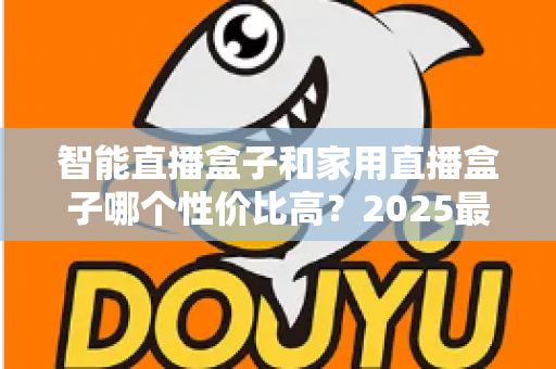 智能直播盒子和家用直播盒子哪个性价比高？2025最新选购对比指南与避坑攻略