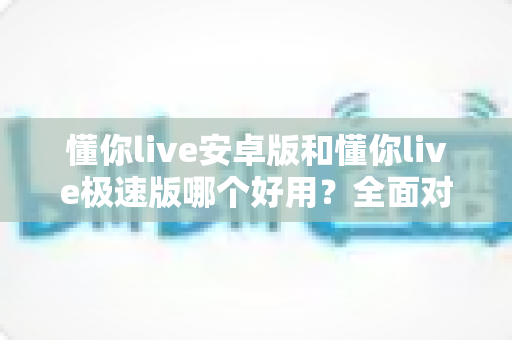 懂你live安卓版和懂你live极速版哪个好用？全面对比评测帮你选出最适合的版本