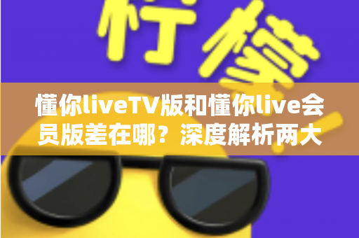懂你liveTV版和懂你live会员版差在哪？深度解析两大版本差异，帮你选对不花冤枉钱