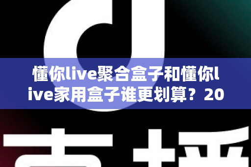 懂你live聚合盒子和懂你live家用盒子谁更划算？2025最新选购指南与深度对比分析