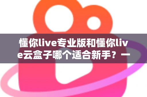 懂你live专业版和懂你live云盒子哪个适合新手?一篇讲透选型逻辑的实用指南 懂你live专业版和懂你live云盒子哪个适合新手?一篇讲透选型逻辑的实用指南