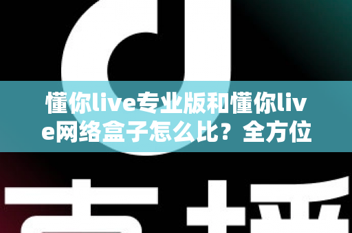 懂你live专业版和懂你live网络盒子怎么比？全方位深度对比解析帮你选对不选贵