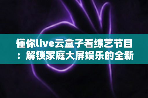 懂你live云盒子看综艺节目：解锁家庭大屏娱乐的全新方式