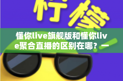 懂你live旗舰版和懂你live聚合直播的区别在哪？一文看懂功能、价格与适用人群的全面对比