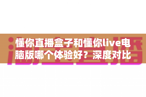 懂你直播盒子和懂你live电脑版哪个体验好？深度对比测评帮你选出最适合的直播工具