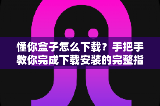 懂你盒子怎么下载？手把手教你完成下载安装的完整指南与实用技巧