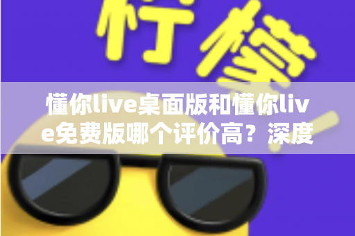 懂你live桌面版和懂你live免费版哪个评价高？深度解析两大版本真实口碑，帮你选对英语学习工具