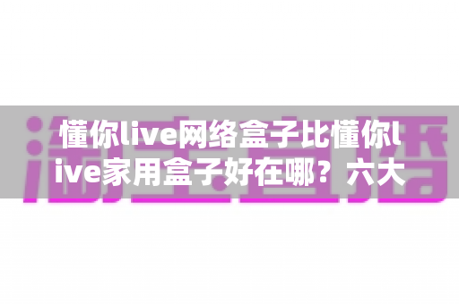 懂你live网络盒子比懂你live家用盒子好在哪？六大核心优势全面解析，看完再买不后悔