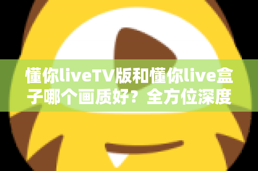 懂你liveTV版和懂你live盒子哪个画质好？全方位深度对比解析，帮你找到最清晰的大屏观影方案