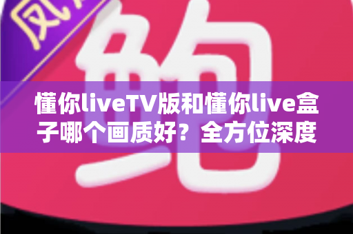 懂你liveTV版和懂你live盒子哪个画质好？全方位深度对比解析，帮你找到最清晰的大屏观影方案