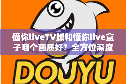 懂你liveTV版和懂你live盒子哪个画质好？全方位深度对比解析，帮你找到最清晰的大屏观影方案