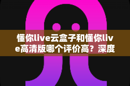 懂你live云盒子和懂你live高清版哪个评价高?深度对比评测帮你选对不踩坑 懂你live云盒子和懂你live高清版哪个评价高?深度对比评测帮你选对不踩坑