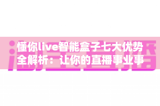 懂你live智能盒子七大优势全解析：让你的直播事业事半功倍的智能利器
