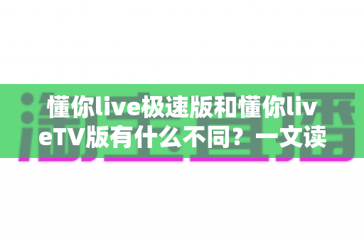懂你live极速版和懂你liveTV版有什么不同？一文读懂两大版本核心差异，帮你精准选对看直播神器