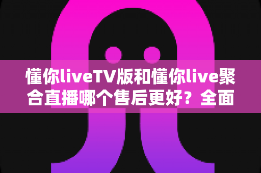 懂你liveTV版和懂你live聚合直播哪个售后更好？全面对比分析与选购避坑指南