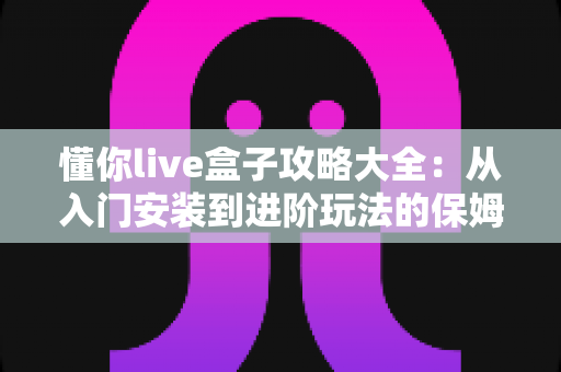 懂你live盒子攻略大全：从入门安装到进阶玩法的保姆级使用指南