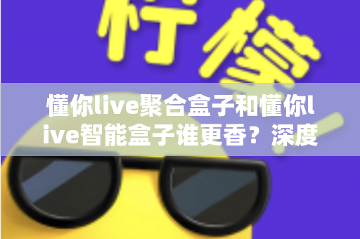 懂你live聚合盒子和懂你live智能盒子谁更香？深度对比教你选对直播增效利器
