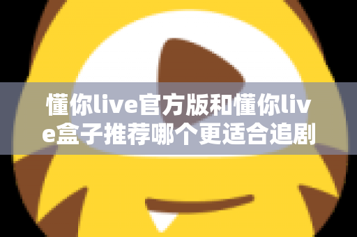 懂你live官方版和懂你live盒子推荐哪个更适合追剧？2024追剧党必看深度对比指南，帮你选出最合适的观影方案