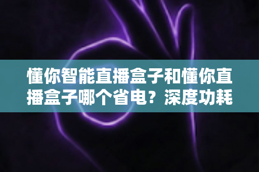 懂你智能直播盒子和懂你直播盒子哪个省电？深度功耗对比与实用省电攻略全解析