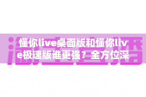 懂你live桌面版和懂你live极速版谁更强?全方位深度对比评测助你精准选择 懂你live桌面版和懂你live极速版谁更强?全方位深度对比评测助你精准选择