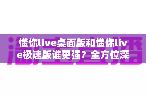 懂你live桌面版和懂你live极速版谁更强?全方位深度对比评测助你精准选择 懂你live桌面版和懂你live极速版谁更强?全方位深度对比评测助你精准选择