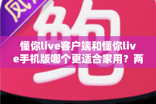 懂你live客户端和懂你live手机版哪个更适合家用？两大版本全面对比，帮你找到最佳家庭娱乐方案