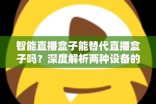 智能直播盒子能替代直播盒子吗？深度解析两种设备的差异与选购指南