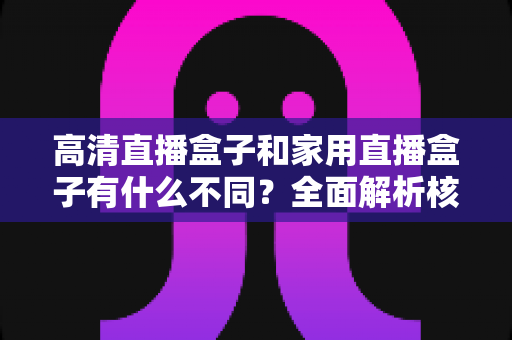 高清直播盒子和家用直播盒子有什么不同?全面解析核心差异与选购攻略 高清直播盒子和家用直播盒子有什么不同?全面解析核心差异与选购攻略
