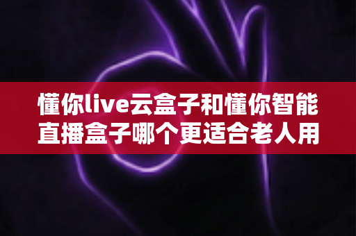懂你live云盒子和懂你智能直播盒子哪个更适合老人用？超详细对比指南帮爸妈选对不踩坑