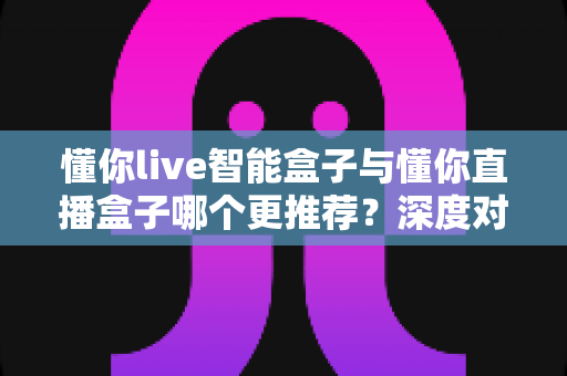 懂你live智能盒子与懂你直播盒子哪个更推荐？深度对比评测助你选购不踩坑