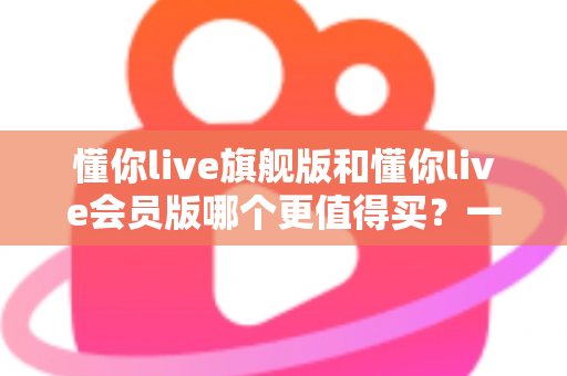 懂你live旗舰版和懂你live会员版哪个更值得买？一篇文章帮你把账算明白