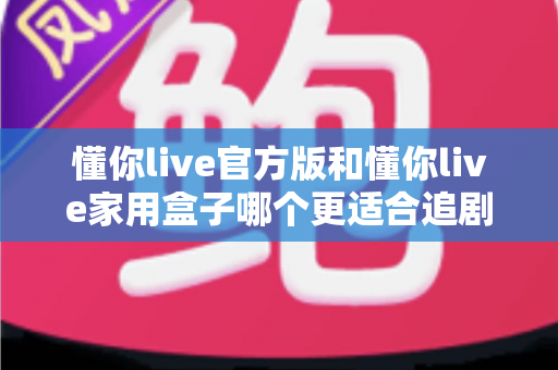 懂你live官方版和懂你live家用盒子哪个更适合追剧？2025追剧党必看的深度对比与选购指南