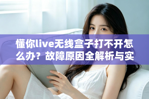懂你live无线盒子打不开怎么办？故障原因全解析与实用解决指南