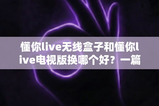 懂你live无线盒子和懂你live电视版换哪个好？一篇讲透区别与选购建议的实用指南