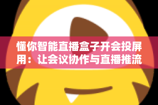 懂你智能直播盒子开会投屏用：让会议协作与直播推流效率翻倍的一体化投屏神器