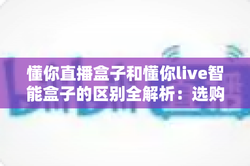 懂你直播盒子和懂你live智能盒子的区别全解析：选购前必看的深度对比指南
