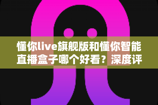 懂你live旗舰版和懂你智能直播盒子哪个好看？深度评测帮你选对直播神器