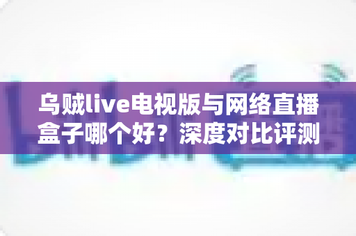 乌贼live电视版与网络直播盒子哪个好？深度对比评测帮你选对家庭大屏观影方案