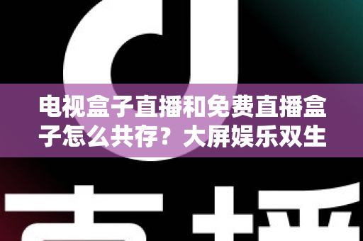 电视盒子直播和免费直播盒子怎么共存？大屏娱乐双生态共融策略与家庭选购指南全解析