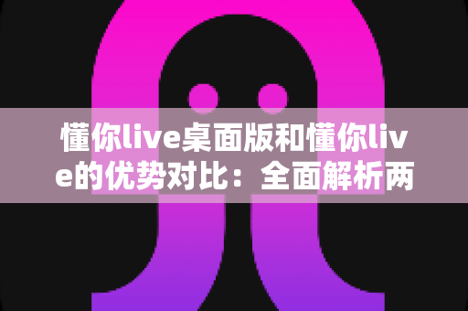 懂你live桌面版和懂你live的优势对比：全面解析两版本差异，帮你选出最适合的使用方案
