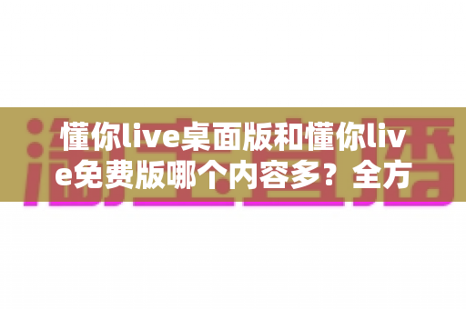 懂你live桌面版和懂你live免费版哪个内容多?全方位对比评测与选择指南 懂你live桌面版和懂你live免费版哪个内容多?全方位对比评测与选择指南