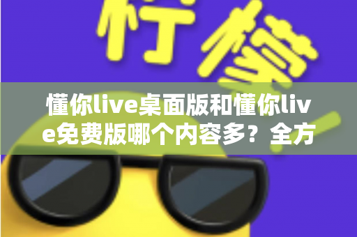 懂你live桌面版和懂你live免费版哪个内容多?全方位对比评测与选择指南 懂你live桌面版和懂你live免费版哪个内容多?全方位对比评测与选择指南