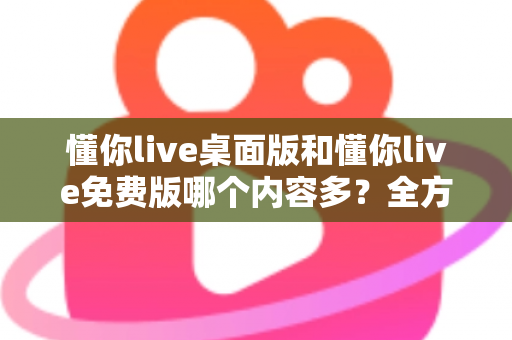 懂你live桌面版和懂你live免费版哪个内容多？全方位对比评测与选择指南