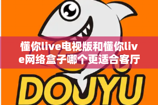 懂你live电视版和懂你live网络盒子哪个更适合客厅？全面解析家庭观影最优选择方案