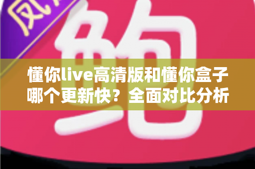 懂你live高清版和懂你盒子哪个更新快?全面对比分析与实用选择指南 懂你live高清版和懂你盒子哪个更新快?全面对比分析与实用选择指南