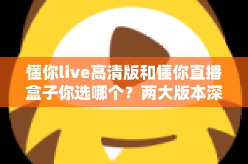 懂你live高清版和懂你直播盒子你选哪个？两大版本深度对比，看完这篇再决定不后悔